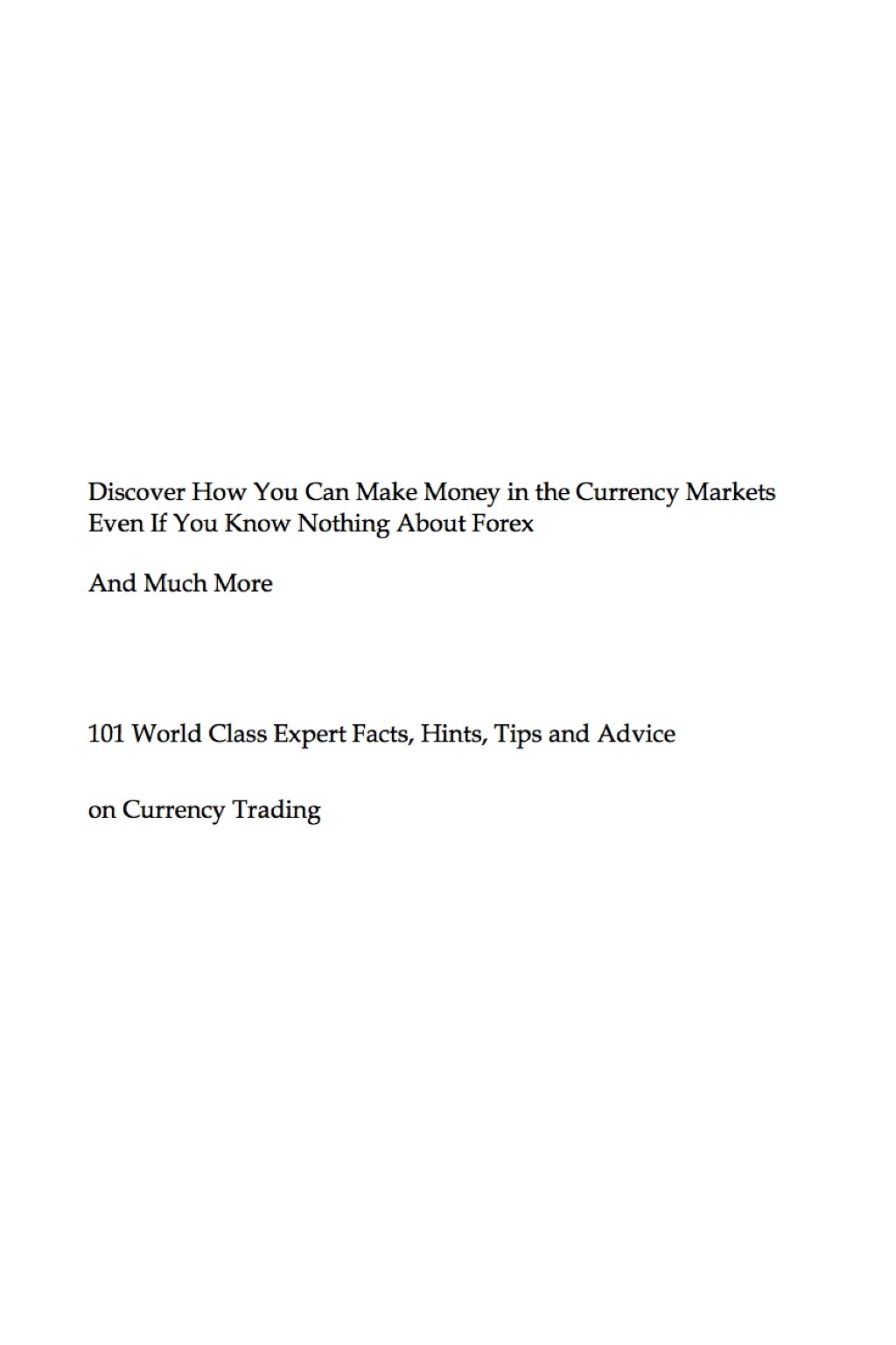 Discover How You Can Make Money in the Currency Markets Even If You Know Nothing About Forex - And Much More - 101 World Class Expert Facts, Hints, Tips and Advice on Currency Trading - (PDF/EPUB Version)
