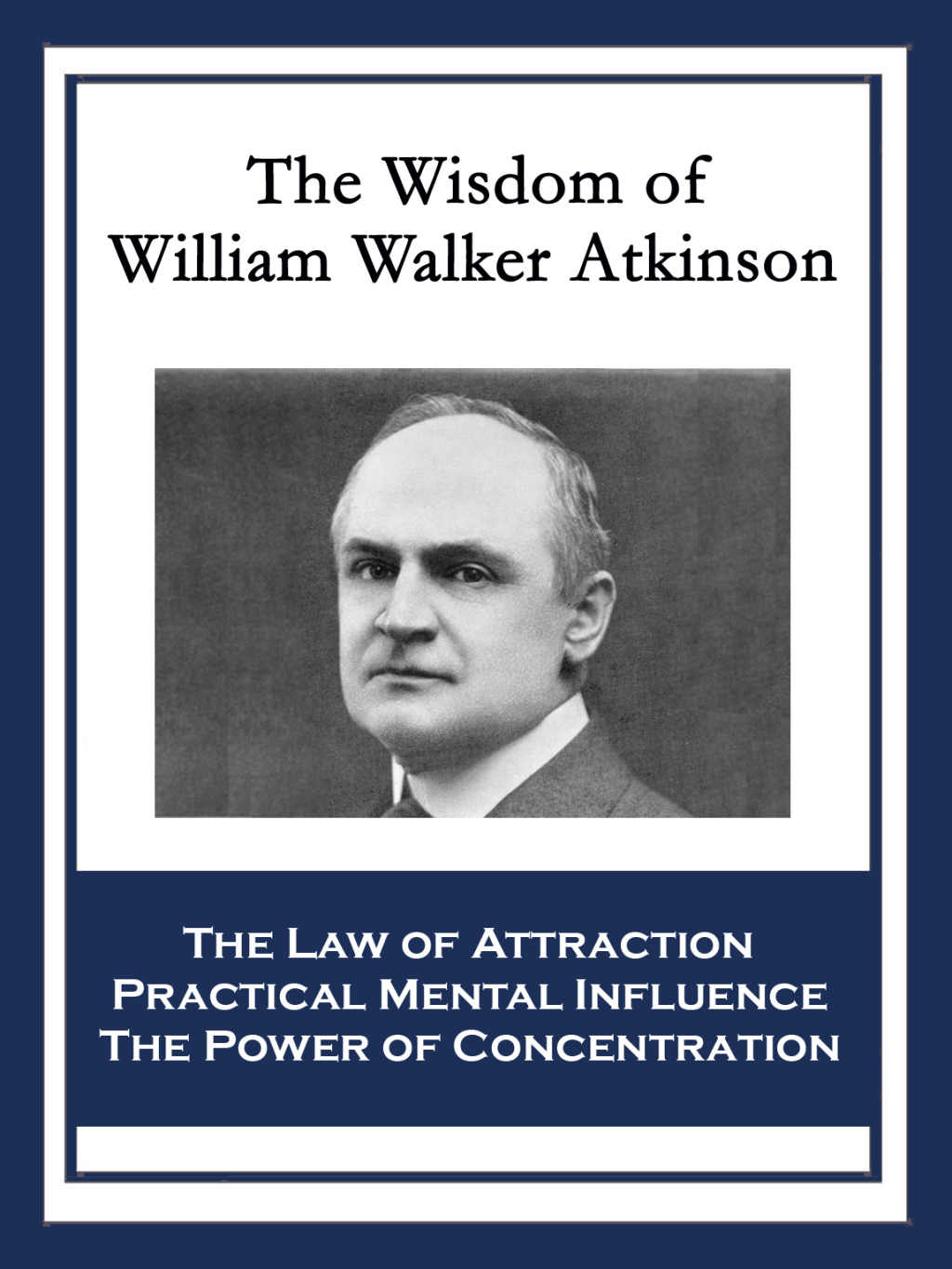 The Wisdom of William Walker Atkinson The Law of Attraction; Practical Mental Influence; The Power of Concentration - (PDF/EPUB Version)